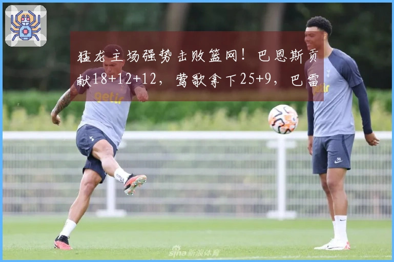 猛龙主场强势击败篮网！巴恩斯贡献18+12+12，莺歌拿下25+9，巴雷特得26分