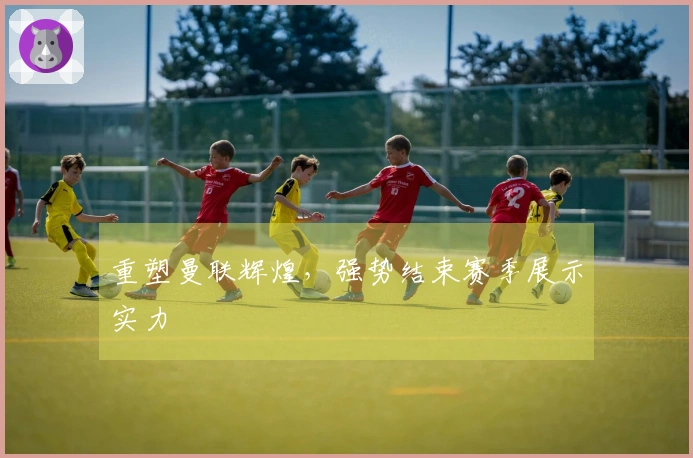 重塑曼联辉煌，强势结束赛季展示实力