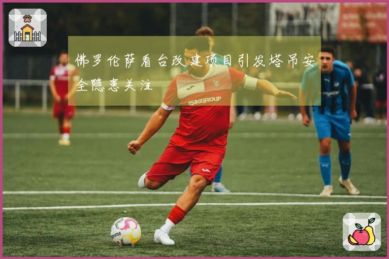 佛罗伦萨看台改建项目引发塔吊安全隐患关注