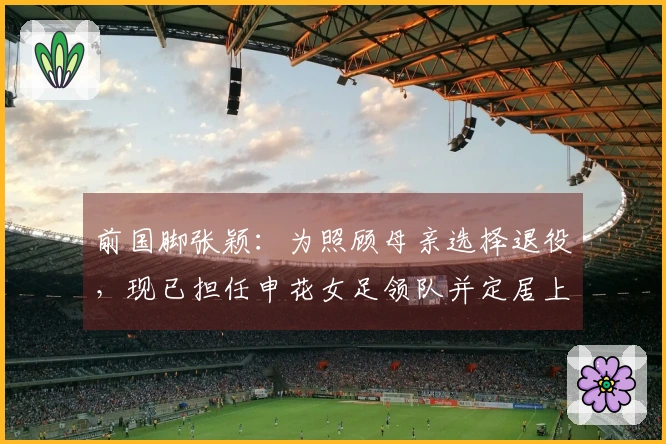 前国脚张颖：为照顾母亲选择退役，现已担任申花女足领队并定居上海