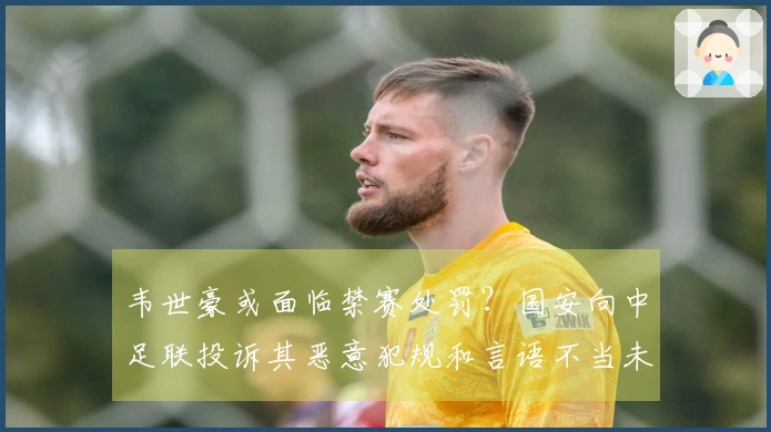 韦世豪或面临禁赛处罚？国安向中足联投诉其恶意犯规和言语不当未获红牌