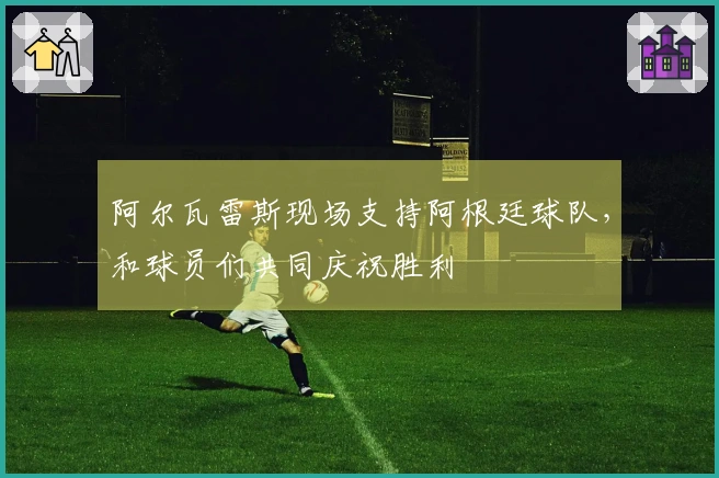 阿尔瓦雷斯现场支持阿根廷球队，和球员们共同庆祝胜利