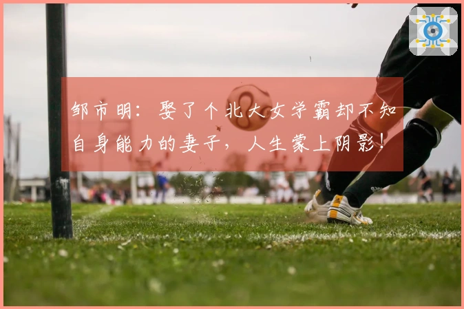 邹市明：娶了个北大女学霸却不知自身能力的妻子，人生蒙上阴影！