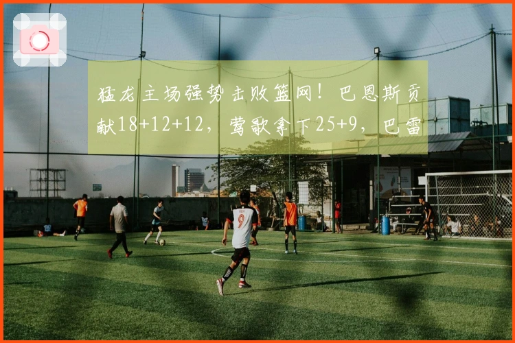 猛龙主场强势击败篮网！巴恩斯贡献18+12+12，莺歌拿下25+9，巴雷特得26分